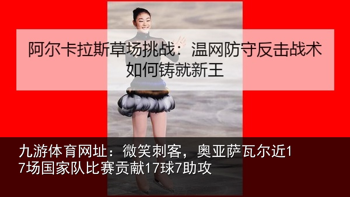 九游体育网址：微笑刺客，奥亚萨瓦尔近17场国家队比赛贡献17球7助攻